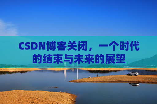 CSDN博客关闭，一个时代的结束与未来的展望