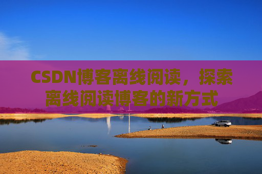 CSDN博客离线阅读，探索离线阅读博客的新方式